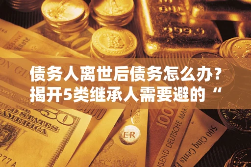 济南债务人离世后债务怎么办？揭开5类继承人需要避的“坑”