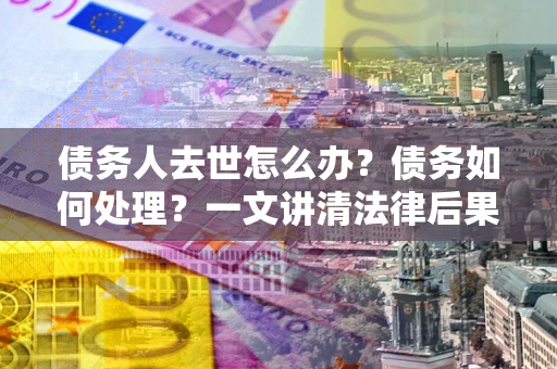 济南债务人去世怎么办？债务如何处理？一文讲清法律后果