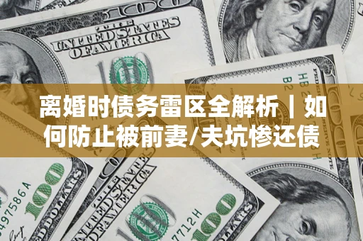 济南离婚时债务雷区全解析｜如何防止被前妻/夫坑惨还债？